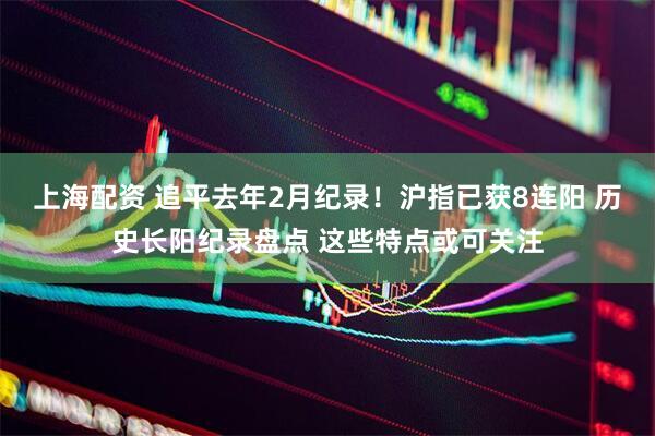上海配资 追平去年2月纪录！沪指已获8连阳 历史长阳纪录盘点 这些特点或可关注