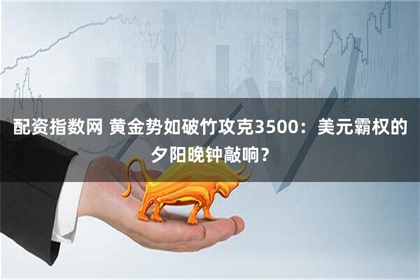 配资指数网 黄金势如破竹攻克3500：美元霸权的夕阳晚钟敲响？