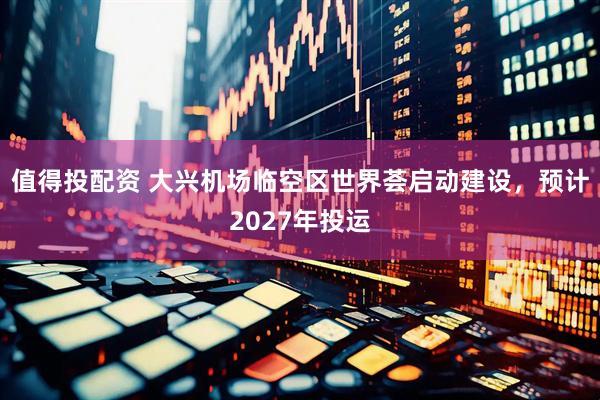 值得投配资 大兴机场临空区世界荟启动建设，预计2027年投运