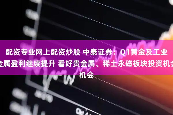 配资专业网上配资炒股 中泰证券：Q1黄金及工业金属盈利继续提升 看好贵金属、稀土永磁板块投资机会