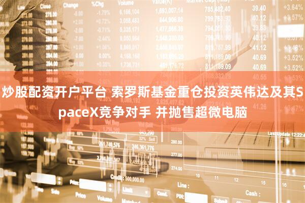 炒股配资开户平台 索罗斯基金重仓投资英伟达及其SpaceX竞争对手 并抛售超微电脑
