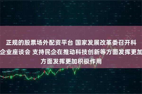正规的股票场外配资平台 国家发展改革委召开科技型民营企业座谈会 支持民企在推动科技创新等方面发挥更加积极作用