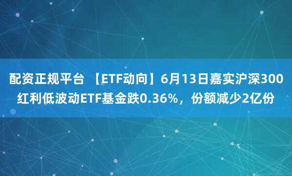 配资正规平台 【ETF动向】6月13日嘉实沪深300红利低波动ETF基金跌0.36%，份额减少2亿份