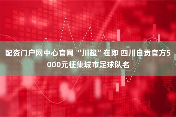配资门户网中心官网 “川超”在即 四川自贡官方5000元征集城市足球队名