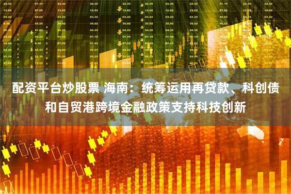 配资平台炒股票 海南：统筹运用再贷款、科创债和自贸港跨境金融政策支持科技创新