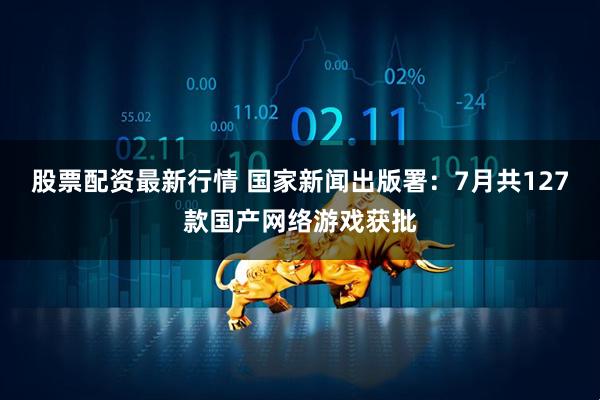 股票配资最新行情 国家新闻出版署：7月共127款国产网络游戏获批