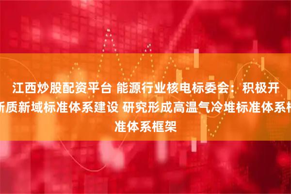 江西炒股配资平台 能源行业核电标委会：积极开展新质新域标准体系建设 研究形成高温气冷堆标准体系框架