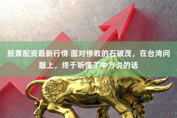 股票配资最新行情 面对惨败的石破茂，在台湾问题上，终于听懂了中方说的话