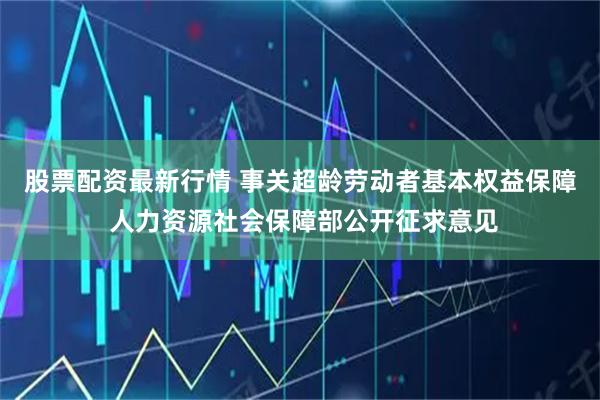 股票配资最新行情 事关超龄劳动者基本权益保障 人力资源社会保障部公开征求意见