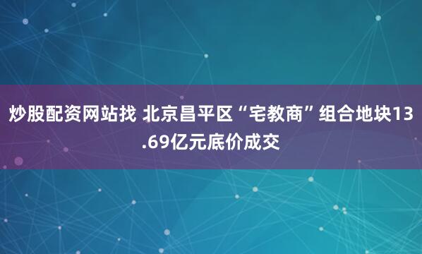 炒股配资网站找 北京昌平区“宅教商”组合地块13.69亿元底价成交