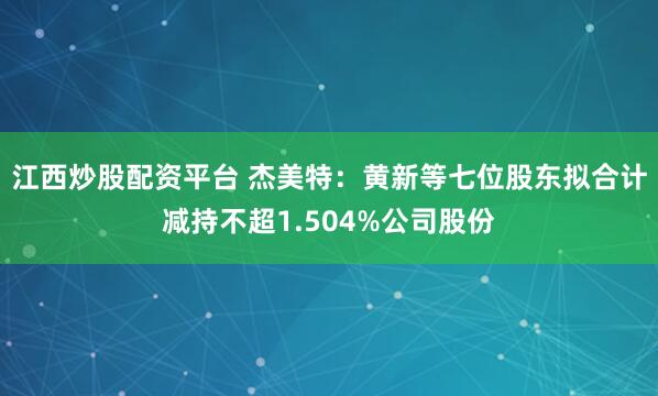 江西炒股配资平台 杰美特：黄新等七位股东拟合计减持不超1.504%公司股份