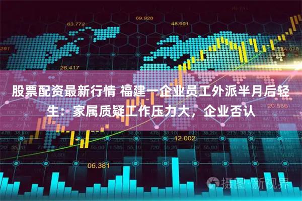 股票配资最新行情 福建一企业员工外派半月后轻生：家属质疑工作压力大，企业否认