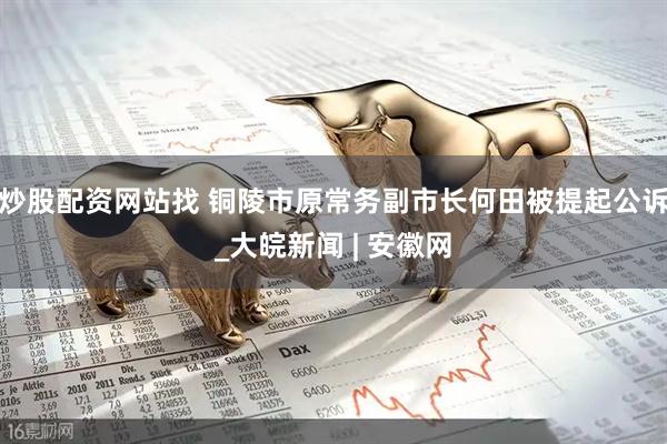 炒股配资网站找 铜陵市原常务副市长何田被提起公诉_大皖新闻 | 安徽网