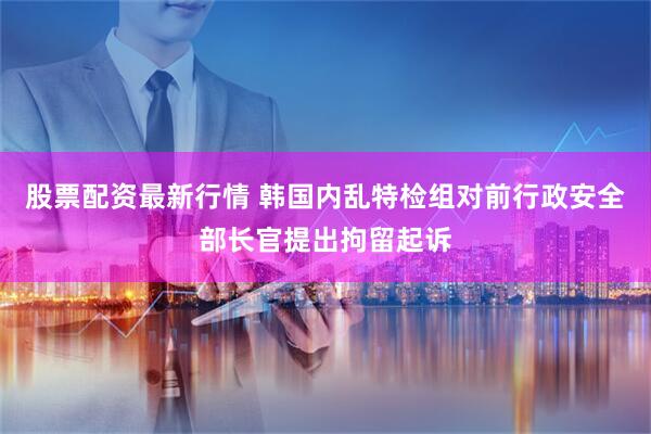 股票配资最新行情 韩国内乱特检组对前行政安全部长官提出拘留起诉