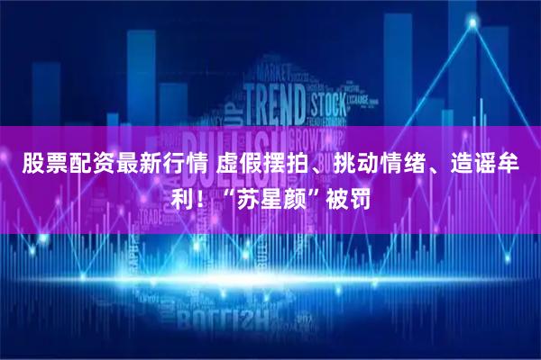 股票配资最新行情 虚假摆拍、挑动情绪、造谣牟利！“苏星颜”被罚