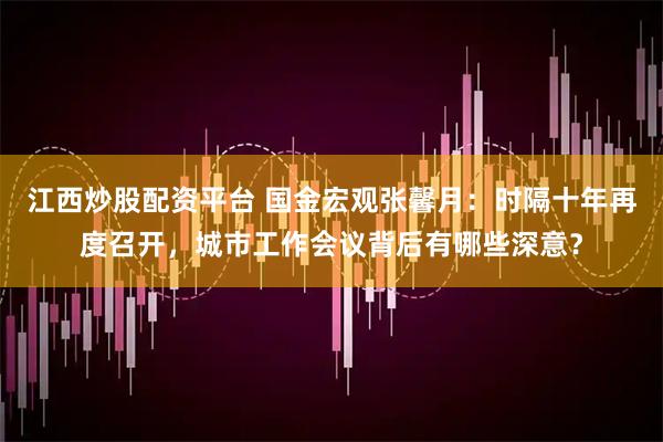 江西炒股配资平台 国金宏观张馨月：时隔十年再度召开，城市工作会议背后有哪些深意？