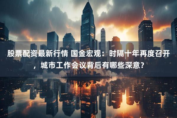 股票配资最新行情 国金宏观：时隔十年再度召开，城市工作会议背后有哪些深意？