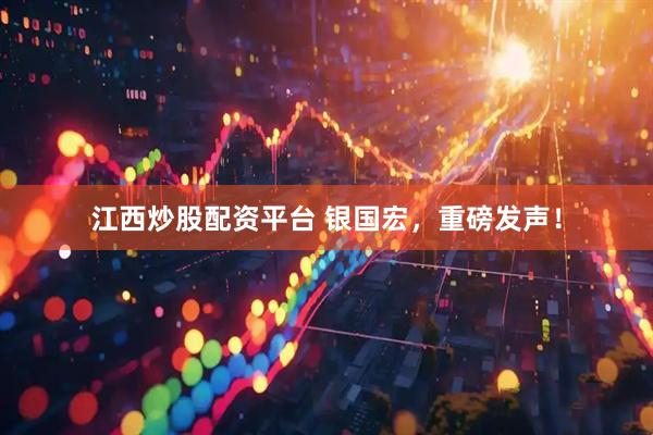 江西炒股配资平台 银国宏，重磅发声！
