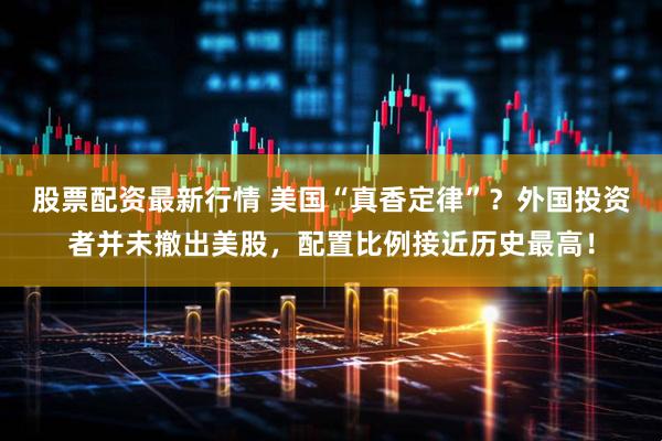 股票配资最新行情 美国“真香定律”？外国投资者并未撤出美股，配置比例接近历史最高！