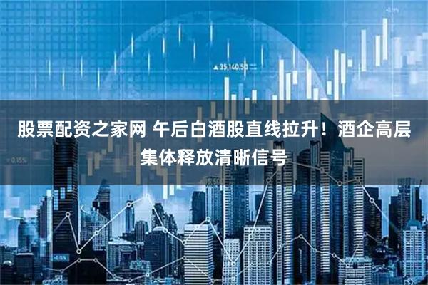 股票配资之家网 午后白酒股直线拉升！酒企高层集体释放清晰信号