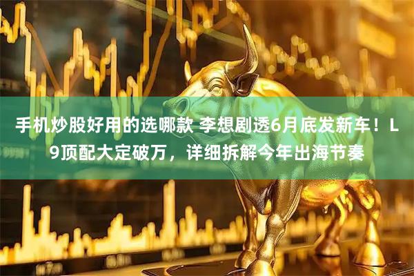 手机炒股好用的选哪款 李想剧透6月底发新车！L9顶配大定破万，详细拆解今年出海节奏