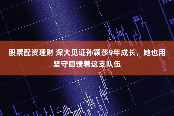 股票配资理财 深大见证孙颖莎9年成长，她也用坚守回馈着这支队伍