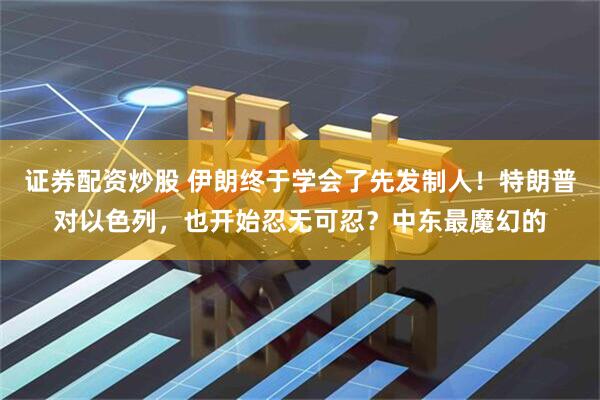 证券配资炒股 伊朗终于学会了先发制人！特朗普对以色列，也开始忍无可忍？中东最魔幻的