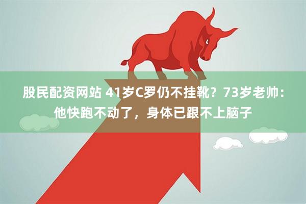 股民配资网站 41岁C罗仍不挂靴？73岁老帅：他快跑不动了，身体已跟不上脑子