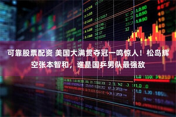 可靠股票配资 美国大满贯夺冠一鸣惊人！松岛辉空张本智和，谁是国乒男队最强敌