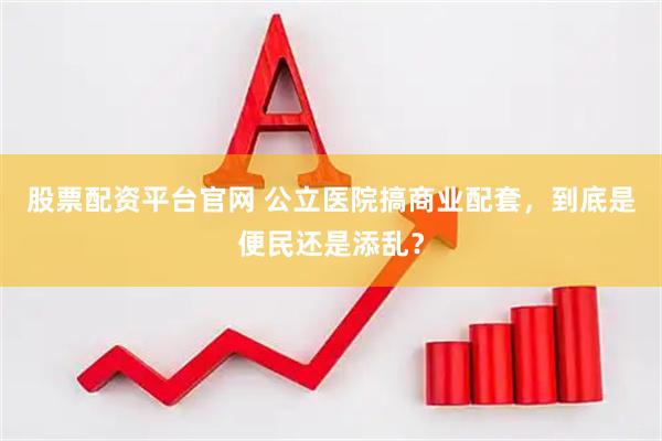 股票配资平台官网 公立医院搞商业配套，到底是便民还是添乱？