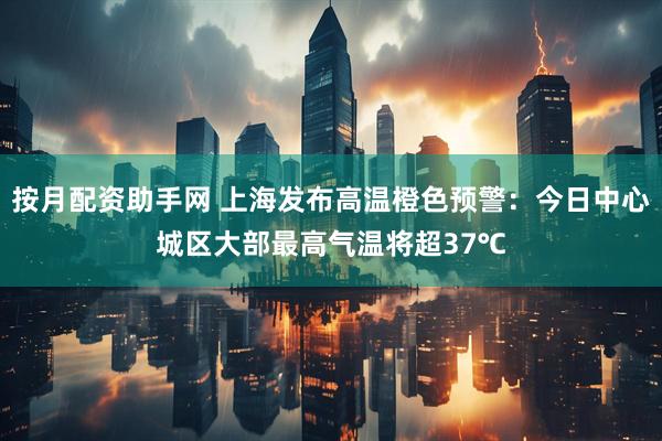 按月配资助手网 上海发布高温橙色预警:今日中心城区大部最高气温将超37℃