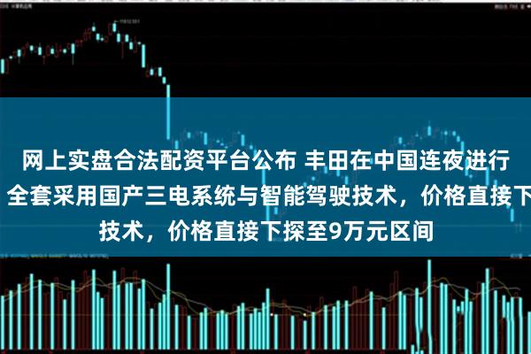 网上实盘合法配资平台公布 丰田在中国连夜进行核心部件替换！全套采用国产三电系统与智能驾驶技术，价格直接下探至9万元区间