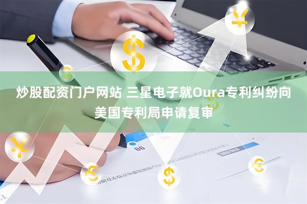 炒股配资门户网站 三星电子就Oura专利纠纷向美国专利局申请复审