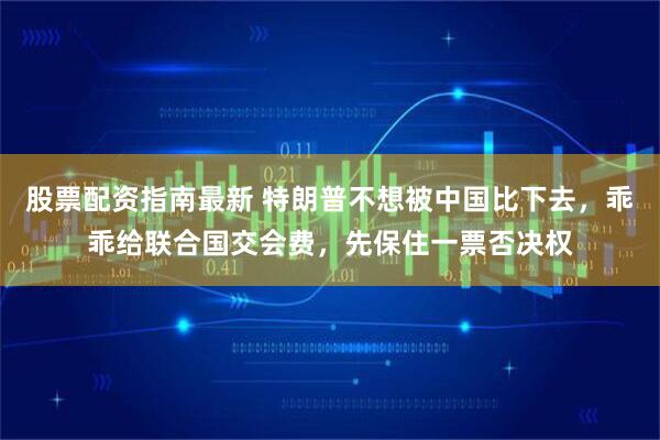 股票配资指南最新 特朗普不想被中国比下去，乖乖给联合国交会费，先保住一票否决权