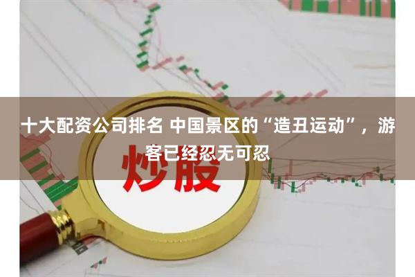 十大配资公司排名 中国景区的“造丑运动”，游客已经忍无可忍