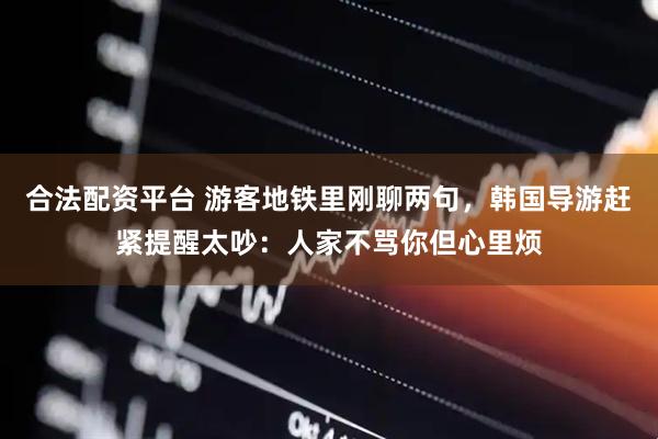 合法配资平台 游客地铁里刚聊两句，韩国导游赶紧提醒太吵：人家不骂你但心里烦