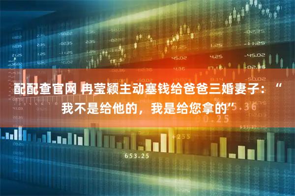 配配查官网 冉莹颖主动塞钱给爸爸三婚妻子：“我不是给他的，我是给您拿的”