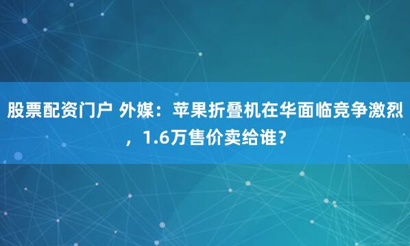 股票配资门户 外媒：苹果折叠机在华面临竞争激烈，1.6万售价卖给谁？