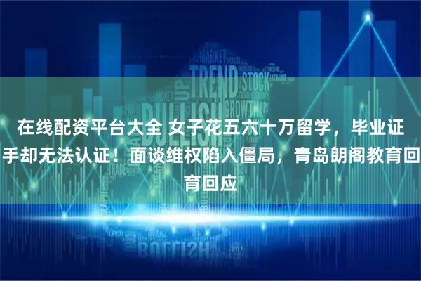 在线配资平台大全 女子花五六十万留学，毕业证到手却无法认证！面谈维权陷入僵局，青岛朗阁教育回应