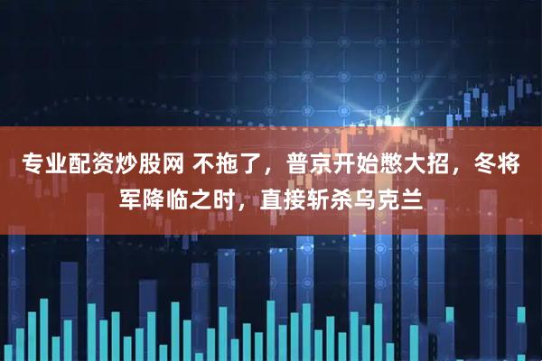专业配资炒股网 不拖了，普京开始憋大招，冬将军降临之时，直接斩杀乌克兰