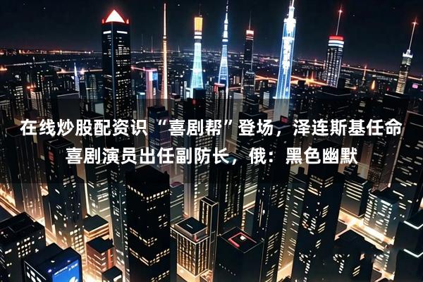 在线炒股配资识 “喜剧帮”登场，泽连斯基任命喜剧演员出任副防长，俄：黑色幽默