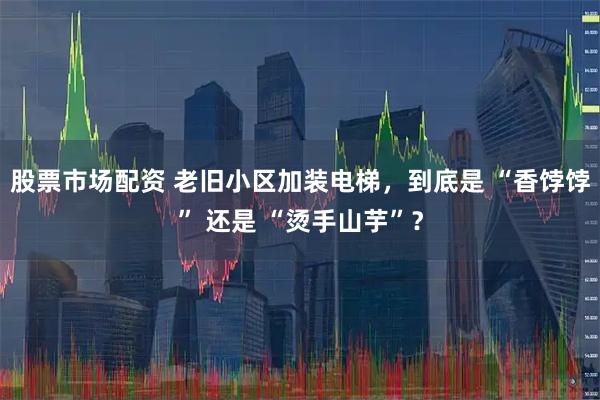 股票市场配资 老旧小区加装电梯，到底是 “香饽饽” 还是 “烫手山芋”？